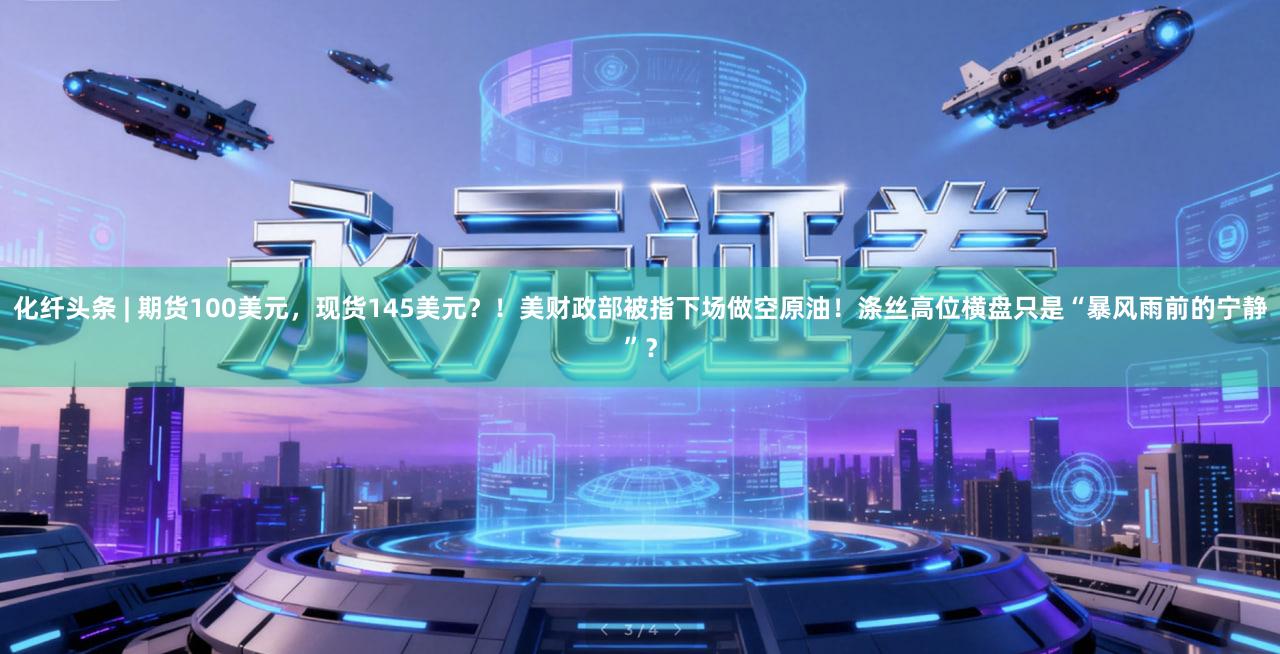 化纤头条 | 期货100美元，现货145美元？！美财政部被指下场做空原油！涤丝高位横盘只是“暴风雨前的宁静”？